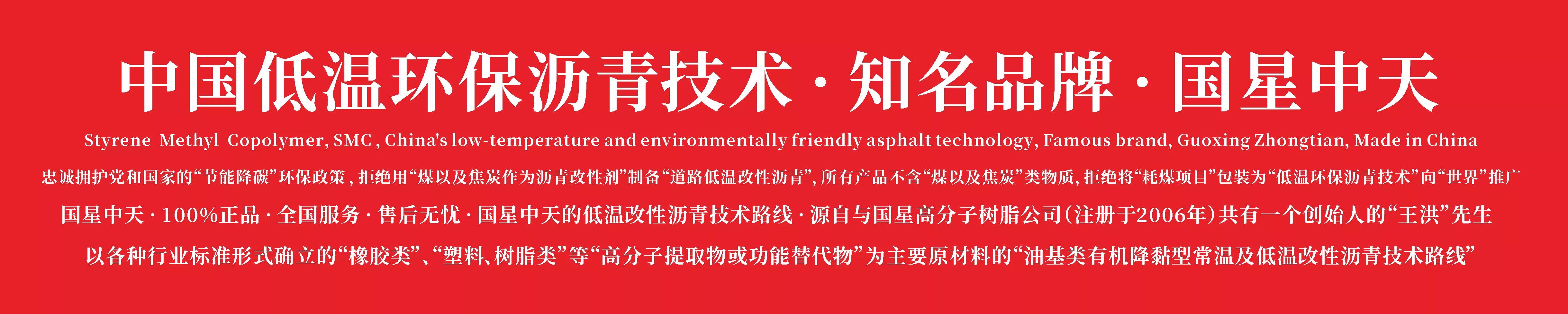 中国低温环保沥青技术 · 知名品牌 · 国星中天
忠诚拥护党和国家的“节能降碳”环保政策 ，拒绝用“煤以及焦炭作为沥青改性剂”制备“道路低温改性沥青”，所有产品不含“煤以及焦炭”类物质，拒绝将“耗煤项目”包装为“低温环保沥青技术”向“世界”推广
 国星中天 · 100%正品 · 全国服务 · 售后无忧 · 国星中天的低温改性沥青技术路线 · 源自与国星高分子树脂公司（注册于2006年）共有一个创始人的“王洪”先生
以各种行业标准形式确立的“橡胶类”、“塑料、树脂类”等“高分子提取物或功能替代物”为主要原材料的“油基类有机降黏型常温及低温改性沥青技术路线”
Styrene  Methyl  Copolymer，SMC · China's low-temperature and environmentally friendly asphalt technology · Famous brand · Guoxing Zhongtian · Made in China